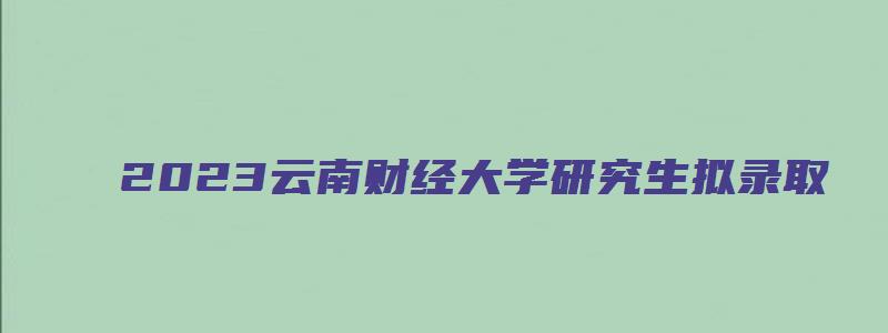 2023云南财经大学研究生拟录取