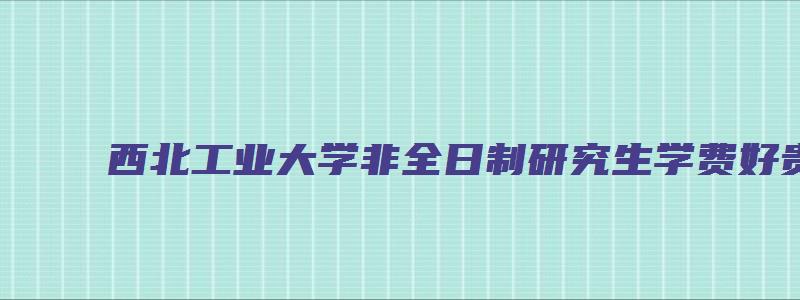 西北工业大学非全日制研究生学费好贵