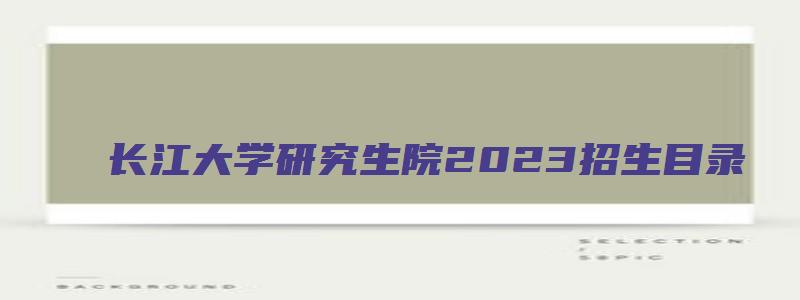 长江大学研究生院2023招生目录