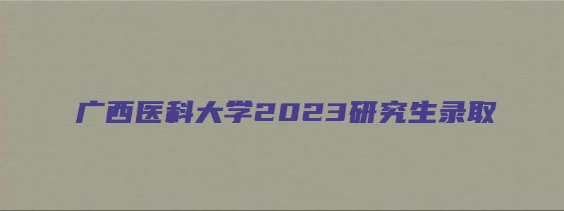 广西医科大学2023研究生录取