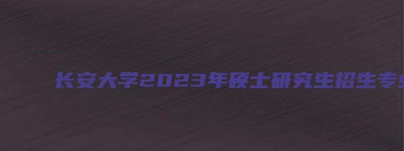 长安大学2023年硕士研究生招生专业目录及参考书目