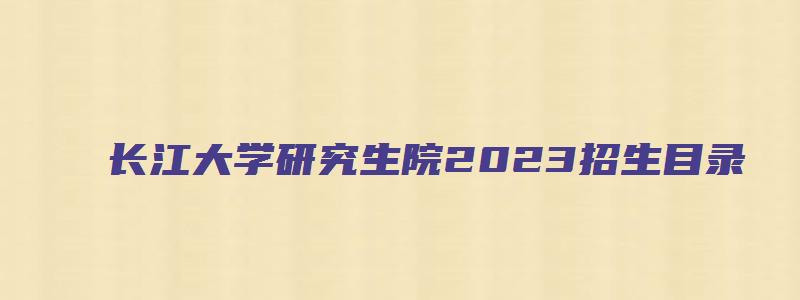 长江大学研究生院2023招生目录