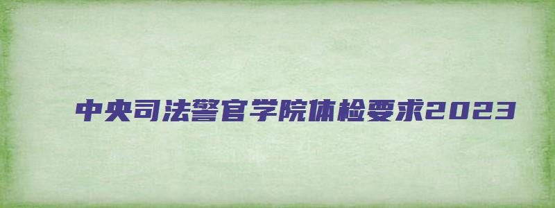 中央司法警官学院体检要求2023