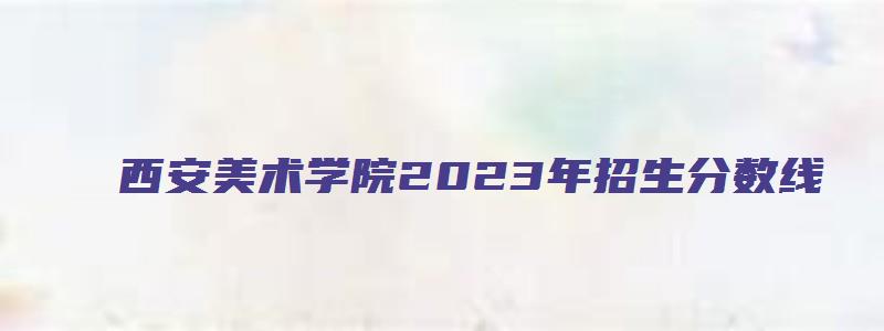 西安美术学院2023年招生分数线