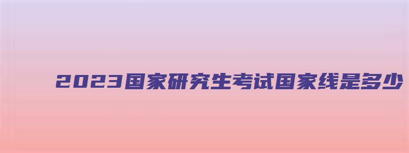 2023国家研究生考试国家线是多少