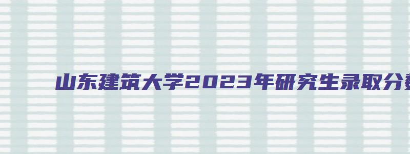 山东建筑大学2023年研究生录取分数线