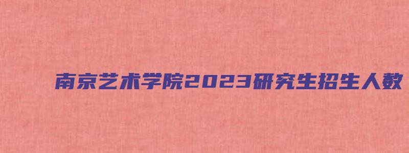 南京艺术学院2023研究生招生人数