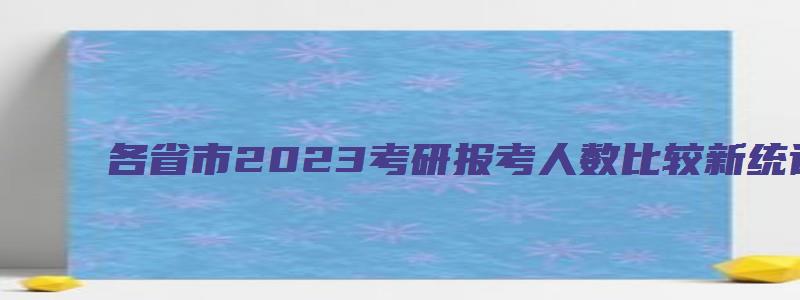 各省市2023考研报考人数比较新统计!同比增幅大!