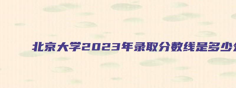 北京大学2023年录取分数线是多少分啊