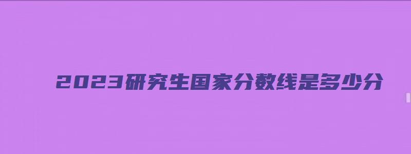 2023研究生国家分数线是多少分