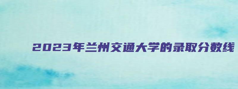 2023年兰州交通大学的录取分数线