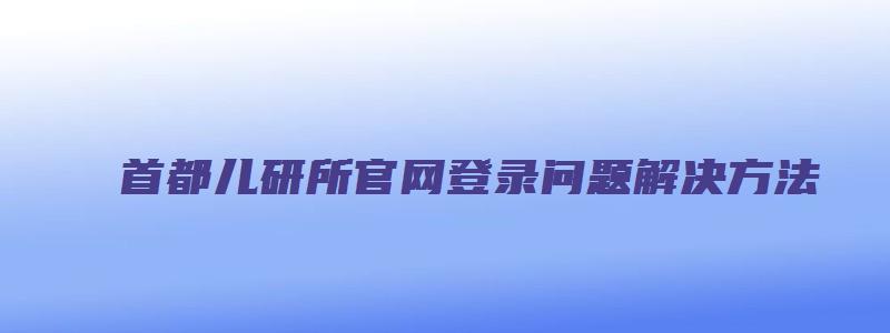 首都儿研所官网登录问题解决方法