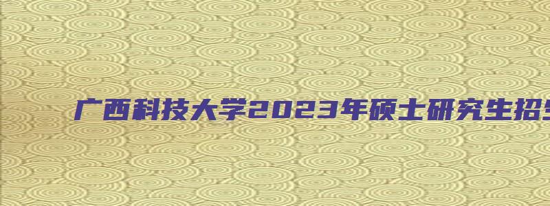 广西科技大学2023年硕士研究生招生复试通知