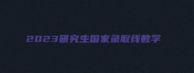 2023研究生国家录取线数学