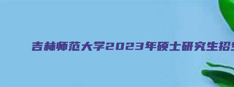 吉林师范大学2023年硕士研究生招生专业目录表