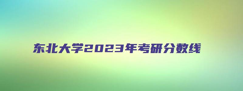 东北大学2023年考研分数线