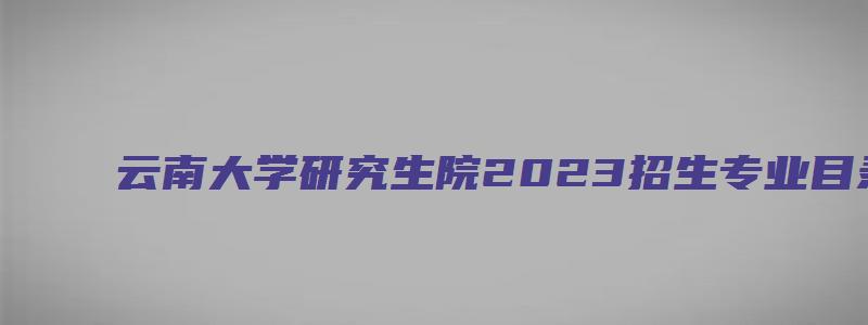 云南大学研究生院2023招生专业目录