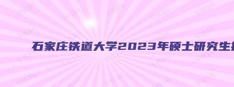 石家庄铁道大学2023年硕士研究生招生目录公布