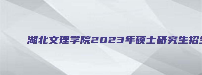 湖北文理学院2023年硕士研究生招生专业目录