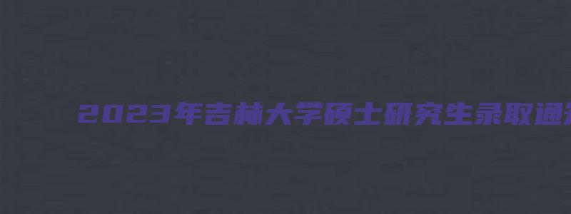 2023年吉林大学硕士研究生录取通知书发放通知