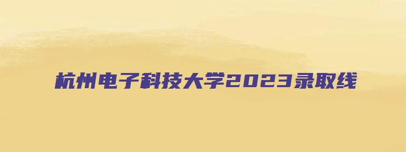 杭州电子科技大学2023录取线