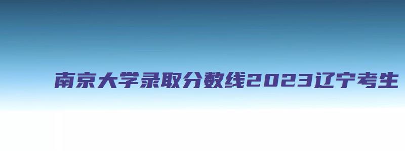 南京大学录取分数线2023辽宁考生