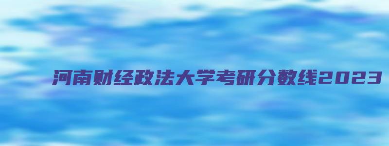 河南财经政法大学考研分数线2023