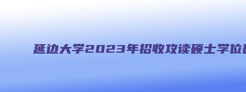 延边大学2023年招收攻读硕士学位研究生招生章程