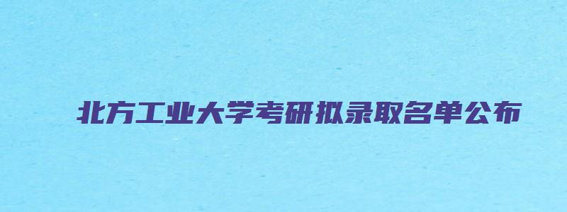 北方工业大学考研拟录取名单公布