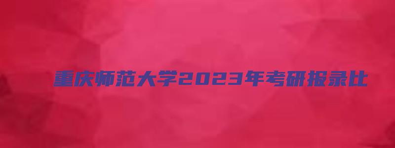 重庆师范大学2023年考研报录比