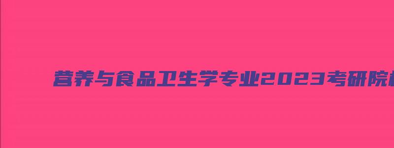 营养与食品卫生学专业2023考研院校排名