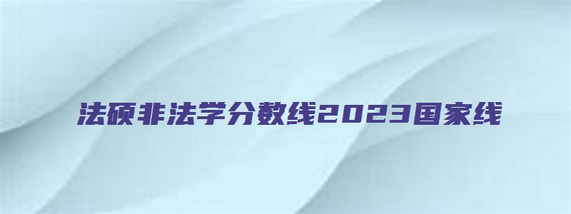 法硕非法学分数线2023国家线