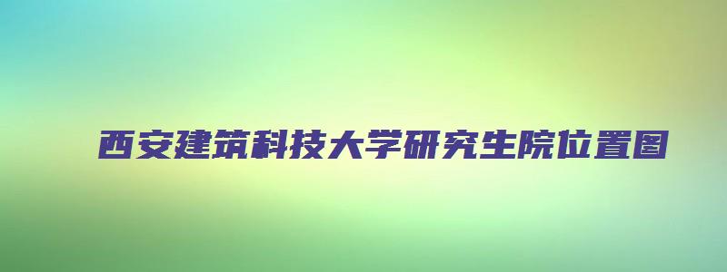 西安建筑科技大学研究生院位置图