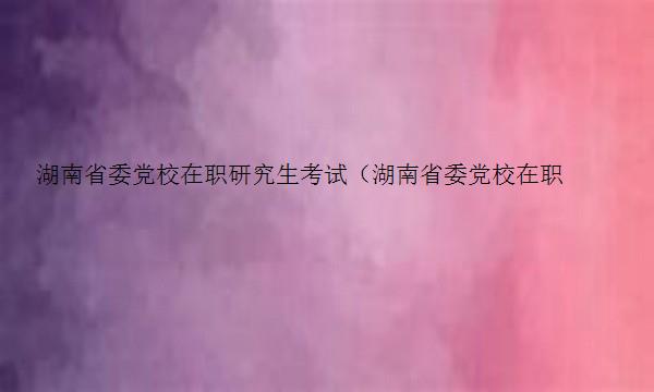 湖南省委党校在职研究生考试（湖南省委党校在职研究生考试科目）