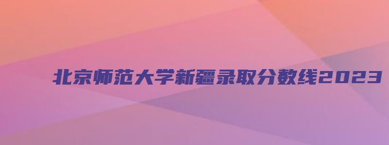 北京师范大学新疆录取分数线2023