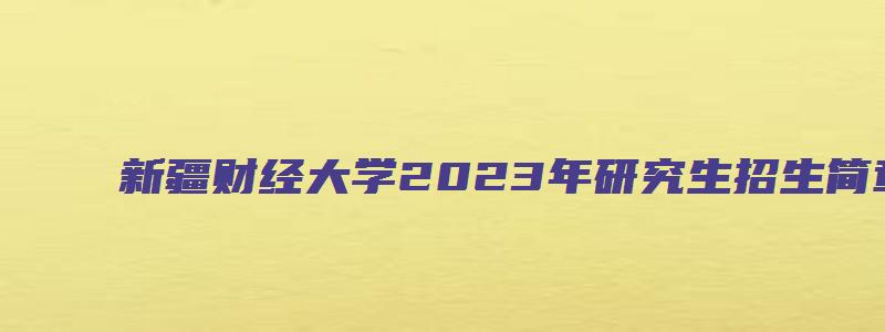 新疆财经大学2023年研究生招生简章