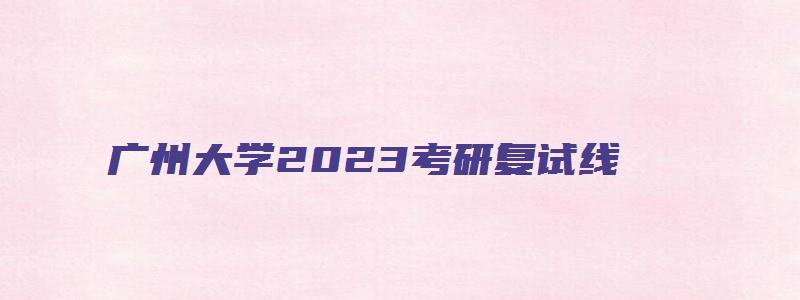 广州大学2023考研复试线