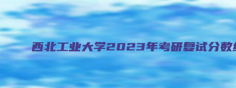 西北工业大学2023年考研复试分数线已公布吗