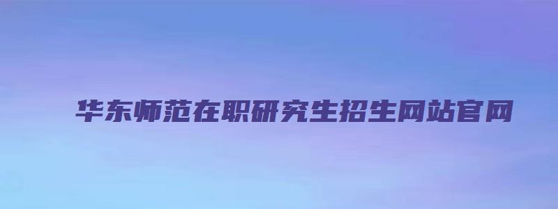 华东师范在职研究生招生网站官网