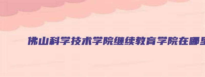 佛山科学技术学院继续教育学院在哪里