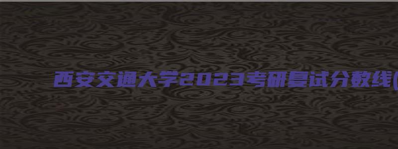 西安交通大学2023考研复试分数线(34所院校)