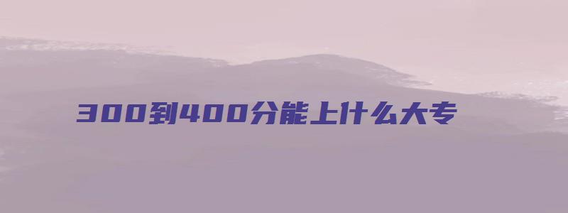 300到400分能上什么大专