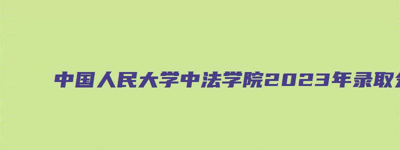 中国人民大学中法学院2023年录取分数线是多少