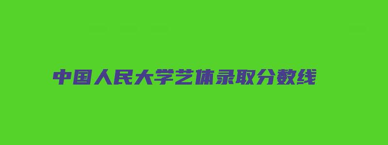 中国人民大学艺体录取分数线