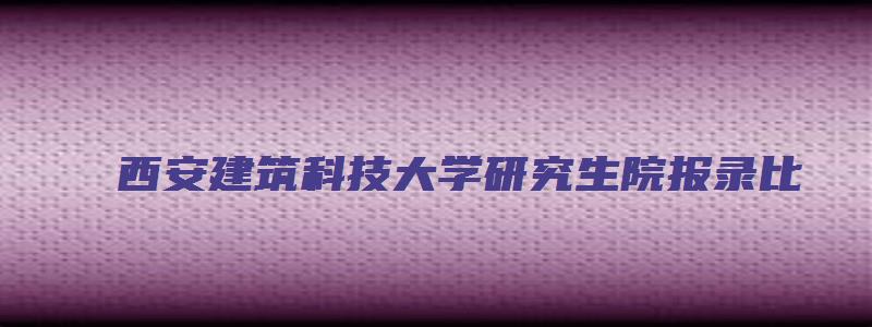 西安建筑科技大学研究生院报录比