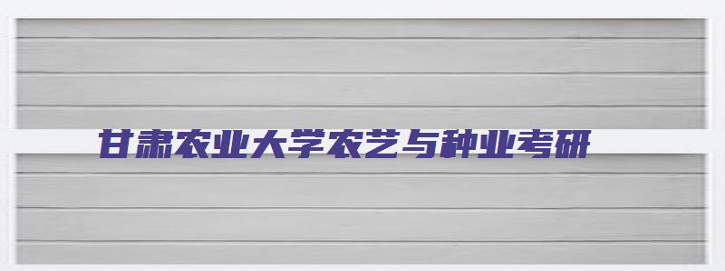 甘肃农业大学农艺与种业考研