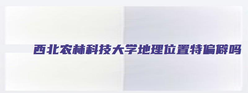 西北农林科技大学地理位置特偏僻吗