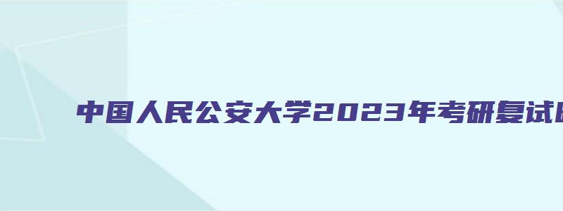 中国人民公安大学2023年考研复试时间