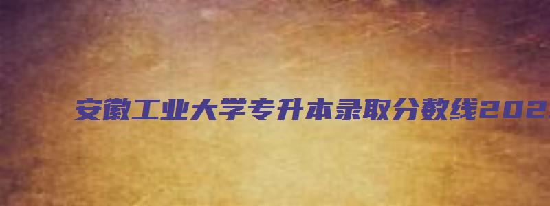 安徽工业大学专升本录取分数线2023