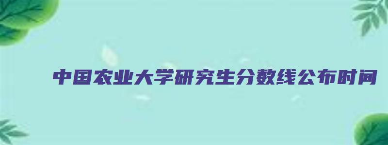 中国农业大学研究生分数线公布时间